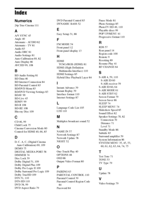 Page 112112GB
Index
Numerics
24p True Cinema 111
A
A/V SYNC 45
Angle 40
Attenuate - AUDIO 82
Attenuate - TV 81
Audio 83
Audio DRC 81
Audio Settings 81
Auto Calibration 69, 82
Auto Display 86
AVCHD 99, 108
B
BD Audio Setting 81
BD Data 46
BD Internet Connection 84
BD Parental Control 83
BD/DVD Menu 83
BD/DVD Viewing Settings 83
BDAV 99
BD-Live 45
BDMV 99
BD-R 108
BD-RE 108
Blu-ray Disc 109
C
CD 46, 99
Child Lock 75
Cinema Conversion Mode 80
Control for HDMI 40, 66, 85
D
D. C. A. C. (Digital Cinema 
Auto...