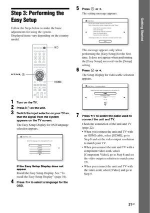 Page 3131GB
Getting StartedStep 3: Performing the 
Easy Setup
Follow the Steps below to make the basic 
adjustments for using the system.
Displayed items vary depending on the country 
model.
1Turn on the TV.
2Press [/1 on the unit.
3Switch the input selector on your TV so 
that the signal from the system 
appears on the TV screen.
The Easy Setup Display for OSD language 
selection appears.
If the Easy Setup Display does not 
appear
Recall the Easy Setup Display. See “To 
recall the Easy Setup Display” (page...