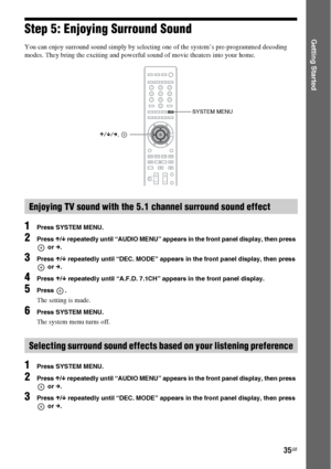 Page 3535GB
Getting StartedStep 5: Enjoying Surround Sound
You can enjoy surround sound simply by selecting one of the system’s pre-programmed decoding 
modes. They bring the exciting and powerful sound of movie theaters into your home.
1Press SYSTEM MENU.
2Press X/x repeatedly until “AUDIO MENU” appears in the front panel display, then press 
 or c.
3Press X/x repeatedly until “DEC. MODE” appears in the front panel display, then press 
 or c.
4Press X/x repeatedly until “A.F.D. 7.1CH” appears in the front...