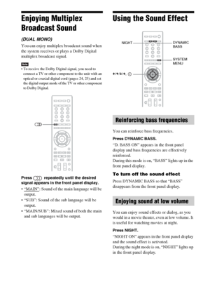 Page 5252GB
Enjoying Multiplex 
Broadcast Sound
(DUAL MONO)
You can enjoy multiplex broadcast sound when 
the system receives or plays a Dolby Digital 
multiplex broadcast signal.
Note To receive the Dolby Digital signal, you need to 
connect a TV or other component to the unit with an 
optical or coaxial digital cord (pages 24, 25) and set 
the digital output mode of the TV or other component 
to Dolby Digital.
Press   repeatedly until the desired 
signal appears in the front panel display. 
: Sound of the...