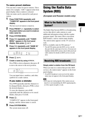 Page 57Tuner
57GB
To name preset stations
You can enter a name for preset stations. These 
names (for example, “ABC”) appear in the front 
panel display when a station is selected.
Only one name can be entered for each preset 
station.
1Press FUNCTION repeatedly until 
“TUNER FM” appears in the front panel 
display.
The last received station is tuned in.
2Press PRESET +/– repeatedly to select 
the preset station you want to create an 
index name for.
3Press SYSTEM MENU.
4Press X/x repeatedly until “TUNER 
MENU”...