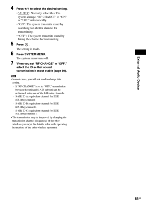 Page 65External Audio Device
65GB
4Press X/x to select the desired setting.
: Normally select this. The 
system changes “RF CHANGE” to “ON” 
or “OFF” automatically.
 “ON”: The system transmits sound by 
searching for a better channel for 
transmitting.
 “OFF”: The system transmits sound by 
fixing the channel for transmitting.
5Press .
The setting is made.
6Press SYSTEM MENU.
The system menu turns off.
7When you set “RF CHANGE” to “OFF,” 
select the ID so that sound 
transmission is most stable (page 60).
Note...