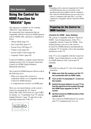 Page 6666GB
Using the Control for 
HDMI Function for 
“BRAVIA” Sync
This function is available on TVs with the 
“BRAVIA” Sync function only.
By connecting Sony components that are 
compatible with the Control for HDMI function 
with an HDMI cable, operation is simplified as 
below:
– Theatre Mode (page 67)
– One-Touch Play (page 67)
– System Power Off (page 67)
– Volume Limit (page 68)
– System Audio Control (page 68)
– Language Follow (page 68)
Control for HDMI is a mutual control function 
standard used by...