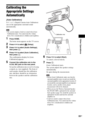 Page 69Other Operations
69GB
Calibrating the 
Appropriate Settings 
Automatically
[Auto Calibration]
D. C. A. C. (Digital Cinema Auto Calibration) 
can set the appropriate surround sound 
automatically.
Note The system outputs a loud test sound when [Auto 
Calibration] starts. You cannot turn the volume 
down. Give consideration to children and neighbors.
1Press HOME.
The home menu appears on the TV screen.
2Press C/c to select   [Setup].
3Press X/x to select [Audio Settings], 
then press  .
4Press X/x to...