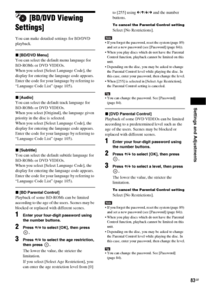 Page 83Settings and Adjustments
83GB
[BD/DVD Viewing 
Settings]
You can make detailed settings for BD/DVD 
playback.
x[BD/DVD Menu]
You can select the default menu language for 
BD-ROMs or DVD VIDEOs.
When you select [Select Language Code], the 
display for entering the language code appears. 
Enter the code for your language by referring to 
“Language Code List” (page 105).
x[Audio]
You can select the default track language for 
BD-ROMs or DVD VIDEOs.
When you select [Original], the language given 
priority in...