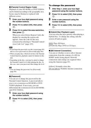 Page 8484GB
x[Parental Control Region Code]
Playback of some BD-ROMs or DVD VIDEOs 
can be limited according to the geographic area. 
Scenes may be blocked or replaced with 
different scenes.
1Enter your four-digit password using 
the number buttons.
2Press X/x to select [OK], then press 
.
3Press X/x to select the area restriction, 
then press  .
When you select [Select Region Code], the 
display for entering the region code 
appears. Enter the code for the area 
restriction by referring to “Parental Control/...