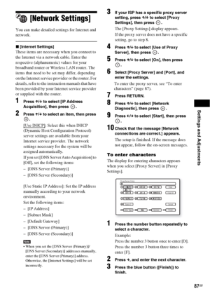 Page 87Settings and Adjustments
87GB
[Network Settings]
You can make detailed settings for Internet and 
network.
x[Internet Settings]
These items are necessary when you connect to 
the Internet via a network cable. Enter the 
respective (alphanumeric) values for your 
broadband router or Wireless LAN router. The 
items that need to be set may differ, depending 
on the Internet service provider or the router. For 
details, refer to the instruction manuals that have 
been provided by your Internet service...