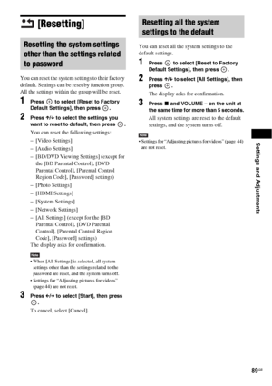 Page 89Settings and Adjustments
89GB
[Resetting]
You can reset the system settings to their factory 
default. Settings can be reset by function group. 
All the settings within the group will be reset.
1Press   to select [Reset to Factory 
Default Settings], then press  .
2Press X/x to select the settings you 
want to reset to default, then press  .
You can reset the following settings:
– [Video Settings]
– [Audio Settings]
– [BD/DVD Viewing Settings] (except for 
the [BD Parental Control], [DVD 
Parental...