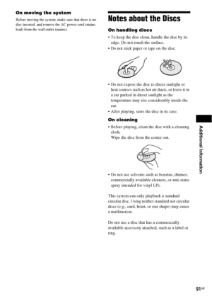 Page 91Additional Information
91GB
On moving the system
Before moving the system, make sure that there is no 
disc inserted, and remove the AC power cord (mains 
lead) from the wall outlet (mains).Notes about the Discs
On handling discs
 To keep the disc clean, handle the disc by its 
edge. Do not touch the surface.
 Do not stick paper or tape on the disc.
 Do not expose the disc to direct sunlight or 
heat sources such as hot air ducts, or leave it in 
a car parked in direct sunlight as the 
temperature may...
