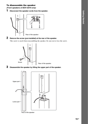 Page 1515GB
Getting Started
To disassemble the speaker
(Front speakers of BDV-E870 only)
1Disconnect the speaker cords from the speaker.
2Remove the screw (pre-installed) at the rear of the speaker.
This screw is used when reassembling the speaker. Be sure not to lose the screw.
3Disassemble the speaker by lifting the upper part of the speaker.
Rear of the speaker
Rear of the speaker Screw
Upper part
Lower part
Rear of the speaker
 