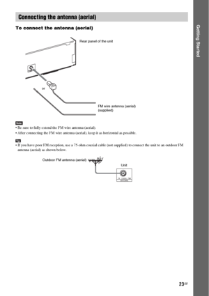 Page 2323GB
Getting StartedTo connect the antenna (aerial)
Note Be sure to fully extend the FM wire antenna (aerial).
 After connecting the FM wire antenna (aerial), keep it as horizontal as possible.
Tip If you have poor FM reception, use a 75-ohm coaxial cable (not supplied) to connect the unit to an outdoor FM 
antenna (aerial) as shown below.
Connecting the antenna (aerial)
C
O
A
X
IA
LA
N
T
E
N
N
AF
M7
5
or
FM wire antenna (aerial)
(supplied) Rear panel of the unit
COAXIALANTENNAFM75
Outdoor FM antenna...