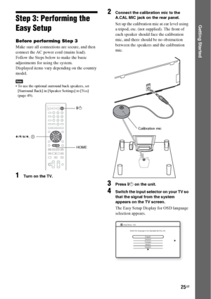 Page 2525GB
Getting StartedStep 3: Performing the 
Easy Setup
Before performing Step 3
Make sure all connections are secure, and then 
connect the AC power cord (mains lead).
Follow the Steps below to make the basic 
adjustments for using the system.
Displayed items vary depending on the country 
model.
Note To use the optional surround back speakers, set 
[Surround Back] in [Speaker Settings] to [Yes] 
(page 49).
1Turn on the TV.
2Connect the calibration mic to the 
A.CAL MIC jack on the rear panel.
Set up the...