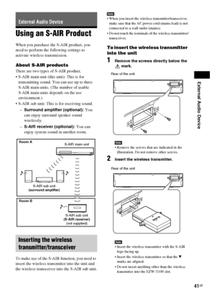 Page 41External Audio Device
41GB
Using an S-AIR Product
When you purchase the S-AIR product, you 
need to perform the following settings to 
activate wireless transmission.
About S-AIR products
There are two types of S-AIR product.
 S-AIR main unit (this unit): This is for 
transmitting sound. You can use up to three 
S-AIR main units. (The number of usable 
S-AIR main units depends on the use 
environment.)
 S-AIR sub unit: This is for receiving sound.
–Surround amplifier (optional): You 
can enjoy surround...