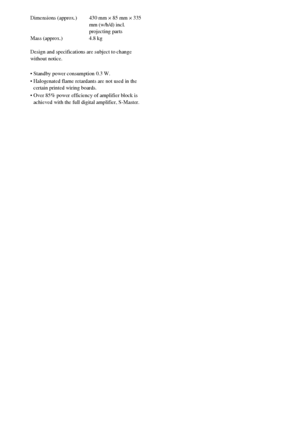 Page 7272GB
Dimensions (approx.) 430 mm × 85 mm × 335 
mm (w/h/d) incl. 
projecting parts
Mass (approx.) 4.8 kg
Design and specifications are subject to change 
without notice.
 Standby power consumption 0.3 W.
 Halogenated flame retardants are not used in the 
certain printed wiring boards.
 Over 85% power efficiency of amplifier block is 
achieved with the full digital amplifier, S-Master.
 