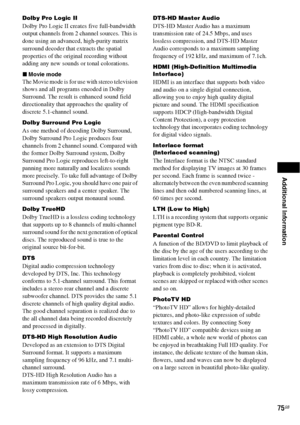 Page 75Additional Information
75GB
Dolby Pro Logic II 
Dolby Pro Logic II creates five full-bandwidth 
output channels from 2 channel sources. This is 
done using an advanced, high-purity matrix 
surround decoder that extracts the spatial 
properties of the original recording without 
adding any new sounds or tonal colorations.
xMovie mode
The Movie mode is for use with stereo television 
shows and all programs encoded in Dolby 
Surround. The result is enhanced sound field 
directionality that approaches the...