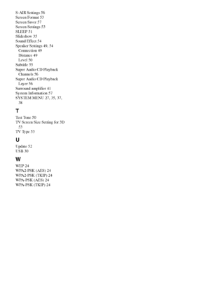 Page 7878GB
S-AIR Settings 56
Screen Format 53
Screen Saver 57
Screen Settings 53
SLEEP 51
Slideshow 35
Sound Effect 54
Speaker Settings 49, 54
Connection 49
Distance 49
Level 50
Subtitle 55
Super Audio CD Playback 
Channels 56
Super Audio CD Playback 
Layer 56
Surround amplifier 41
System Information 57
SYSTEM MENU 27, 35, 37, 
38
T
Test Tone 50
TV Screen Size Setting for 3D 
53
TV Type 53
U
Update 52
USB 30
W
WEP 24
WPA2-PSK (AES) 24
WPA2-PSK (TKIP) 24
WPA-PSK (AES) 24
WPA-PSK (TKIP) 24
 