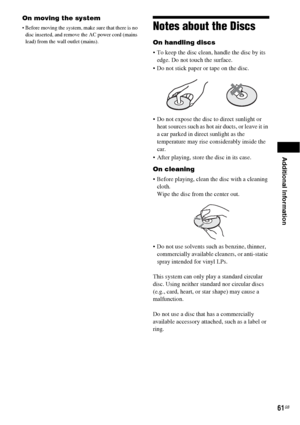 Page 61Additional Information
61GB
On moving the system
 Before moving the system, make sure that there is no 
disc inserted, and remove the AC power cord (mains 
lead) from the wall outlet (mains).Notes about the Discs
On handling discs
 To keep the disc clean, handle the disc by its 
edge. Do not touch the surface.
 Do not stick paper or tape on the disc.
 Do not expose the disc to direct sunlight or 
heat sources such as hot air ducts, or leave it in 
a car parked in direct sunlight as the 
temperature may...