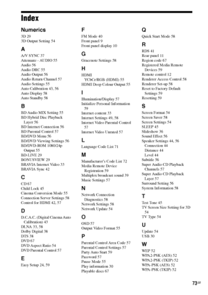 Page 7373GB
Index
Numerics
3D 29
3D Output Setting 54
A
A/V SYNC 37
Attenuate - AUDIO 55
Audio 56
Audio DRC 55
Audio Output 56
Audio Return Channel 57
Audio Settings 55
Auto Calibration 43, 56
Auto Display 58
Auto Standby 58
B
BD Audio MIX Setting 55
BD Hybrid Disc Playback 
Layer 56
BD Internet Connection 56
BD Parental Control 57
BD/DVD Menu 56
BD/DVD Viewing Settings 56
BD/DVD-ROM 1080/24p 
Output 55
BD-LIVE 29
BONUSVIEW 29
BRAVIA Internet Video 33
BRAVIA Sync 42
C
CD 67
Child Lock 45
Cinema Conversion Mode...