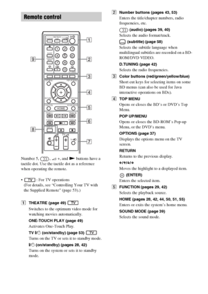 Page 1212GB
Number 5,  , 2 +, and N buttons have a 
tactile dot. Use the tactile dot as a reference 
when operating the remote.
 : For TV operations
(For details, see “Controlling Your TV with 
the Supplied Remote” (page 53).)
ATHEATRE (page 49) 
Switches to the optimum video mode for 
watching movies automatically.
ONE-TOUCH PLAY (page 49)
Activates One-Touch Play.
TV "/1 (on/standby) (page 53) 
Turns on the TV or sets it to standby mode.
"/1 (on/standby) (pages 28, 42)
Turns on the system or sets it...