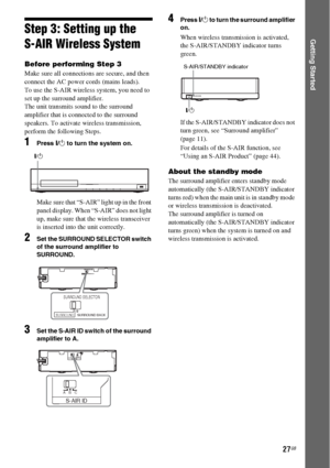 Page 2727GB
Getting StartedStep 3: Setting up the 
S-AIR Wireless System
Before performing Step 3
Make sure all connections are secure, and then 
connect the AC power cords (mains leads).
To use the S-AIR wireless system, you need to 
set up the surround amplifier.
The unit transmits sound to the surround 
amplifier that is connected to the surround 
speakers. To activate wireless transmission, 
perform the following Steps.
1Press "/1 to turn the system on.
Make sure that “S-AIR” light up in the front...