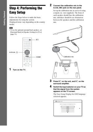 Page 2828GB
Getting Started
Step 4: Performing the 
Easy Setup
Follow the Steps below to make the basic 
adjustments for using the system.
Displayed items vary depending on the country 
model.
Note To use the optional surround back speakers, set 
[Surround Back] in [Speaker Settings] to [Yes] 
(page 51).
1Turn on the TV.
2Connect the calibration mic to the 
A.CAL MIC jack on the rear panel.
Set up the calibration mic at ear level using 
a tripod, etc. (not supplied). The front of 
each speaker should face the...