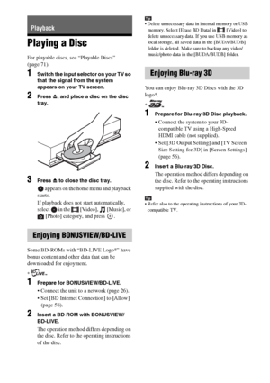 Page 3232GB
Playing a Disc
For playable discs, see “Playable Discs” 
(page 71).
1Switch the input selector on your TV so 
that the signal from the system 
appears on your TV screen.
2Press Z, and place a disc on the disc 
tray.
3Press Z to close the disc tray.
 appears on the home menu and playback 
starts.
If playback does not start automatically, 
select   in the   [Video],   [Music], or 
[Photo] category, and press  .
Some BD-ROMs with “BD-LIVE Logo*” have 
bonus content and other data that can be...
