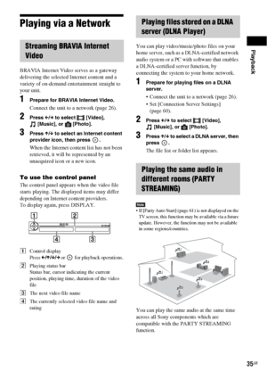 Page 35Playback
35GB
Playing via a Network
BRAVIA Internet Video serves as a gateway 
delivering the selected Internet content and a 
variety of on-demand entertainment straight to 
your unit.
1Prepare for BRAVIA Internet Video.
Connect the unit to a network (page 26).
2Press C/c to select  [Video], 
[Music], or  [Photo].
3Press X/x to select an Internet content 
provider icon, then press  .
When the Internet content list has not been 
retrieved, it will be represented by an 
unacquired icon or a new icon.
To...