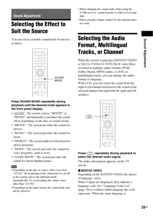 Page 39Sound Adjustment
39GB
Selecting the Effect to 
Suit the Source
You can select a suitable sound mode for movies 
or music.
Press SOUND MODE repeatedly during 
playback until the desired mode appears in 
the front panel display.
: The system selects “MOVIE” or 
“MUSIC” automatically to produce the sound 
effect depending on the disc or sound stream.
 “MOVIE”: The system provides the sound for 
movies.
 “MUSIC”: The system provides the sound for 
music.
 “SPORTS”: The system adds reverberation for 
sports...