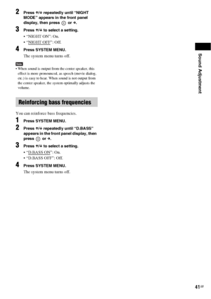 Page 41Sound Adjustment
41GB
2Press X/x repeatedly until “NIGHT 
MODE” appears in the front panel 
display, then press   or c.
3Press X/x to select a setting.
 “NIGHT ON”: On.
 “NIGHT OFF
”: Off.
4Press SYSTEM MENU.
The system menu turns off.
Note When sound is output from the center speaker, this 
effect is more pronounced, as speech (movie dialog, 
etc.) is easy to hear. When sound is not output from 
the center speaker, the system optimally adjusts the 
volume.
You can reinforce bass frequencies.
1Press...