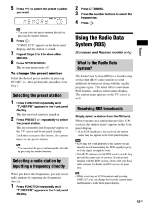 Page 43Tuner
43GB
5Press X/x to select the preset number 
you want.
Tip You can select the preset number directly by 
pressing the number buttons.
6Press .
“COMPLETE” appears in the front panel 
display, and the station is stored.
7Repeat Steps 2 to 6 to store other 
stations.
8Press SYSTEM MENU.
The system menu turns off.
To change the preset number
Select the desired preset number by pressing 
PRESET +/–, then perform the procedure from 
Step 3.
1Press FUNCTION repeatedly until 
“TUNER FM” appears in the...