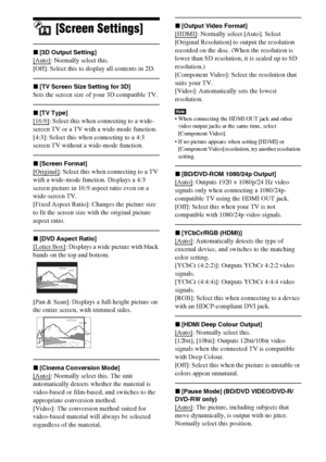 Page 5656GB
[Screen Settings]
x[3D Output Setting]
[Auto]: Normally select this.
[Off]: Select this to display all contents in 2D.
x[TV Screen Size Setting for 3D]
Sets the screen size of your 3D compatible TV.
x[TV Type]
[16:9]: Select this when connecting to a wide-
screen TV or a TV with a wide-mode function.
[4:3]: Select this when connecting to a 4:3 
screen TV without a wide-mode function.
x[Screen Format]
[Original]: Select this when connecting to a TV 
with a wide-mode function. Displays a 4:3 
screen...