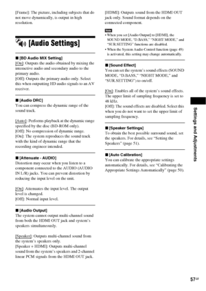 Page 57Settings and Adjustments
57GB
[Frame]: The picture, including subjects that do 
not move dynamically, is output in high 
resolution.
[Audio Settings]
x[BD Audio MIX Setting]
[On]: Outputs the audio obtained by mixing the 
interactive audio and secondary audio to the 
primary audio.
[Off]: Outputs the primary audio only. Select 
this when outputting HD audio signals to an AV 
receiver.
x[Audio DRC]
You can compress the dynamic range of the 
sound track.
[Auto]
: Performs playback at the dynamic range...