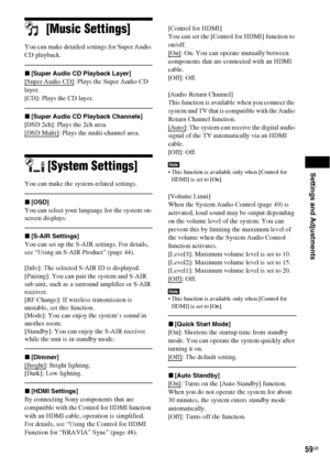 Page 59Settings and Adjustments
59GB
[Music Settings]
You can make detailed settings for Super Audio 
CD playback.
x[Super Audio CD Playback Layer]
[Super Audio CD]: Plays the Super Audio CD 
layer.
[CD]: Plays the CD layer.
x[Super Audio CD Playback Channels]
[DSD 2ch]: Plays the 2ch area.
[DSD Multi]
: Plays the multi-channel area.
[System Settings]
You can make the system-related settings.
x[OSD]
You can select your language for the system on-
screen displays.
x[S-AIR Settings]
You can set up the S-AIR...