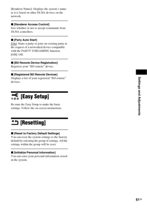 Page 61Settings and Adjustments
61GB
[Renderer Name]: Displays the system’s name 
as it is listed on other DLNA devices on the 
network.
x[Renderer Access Control]
Sets whether or not to accept commands from 
DLNA controllers.
x[Party Auto Start]
[On]: Starts a party or joins an existing party at 
the request of a networked device compatible 
with the PARTY STREAMING function.
[Off]: Off.
x[BD Remote Device Registration]
Registers your “BD remote” device.
x[Registered BD Remote Devices]
Displays a list of your...