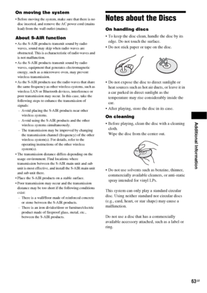 Page 63Additional Information
63GB
On moving the system
 Before moving the system, make sure that there is no 
disc inserted, and remove the AC power cord (mains 
lead) from the wall outlet (mains).
About S-AIR function
 As the S-AIR products transmit sound by radio 
waves, sound may skip when radio waves are 
obstructed. This is a characteristic of radio waves and 
is not malfunction.
 As the S-AIR products transmit sound by radio 
waves, equipment that generates electromagnetic 
energy, such as a microwave...