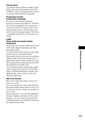 Page 79Additional Information
79GB
Pop-up menu
An enhanced menu operation available on BD-
ROMs. The pop-up menu appears when POP 
UP/MENU is pressed during playback, and can 
be operated while playback is in progress.
Progressive format
(sequential scanning)
In contrast to the Interlace format, the 
progressive format can reproduce 50 - 60 frames 
per second by reproducing all scanning lines 
(525 lines for the NTSC system). The overall 
picture quality increases and still images, text 
and horizontal lines...