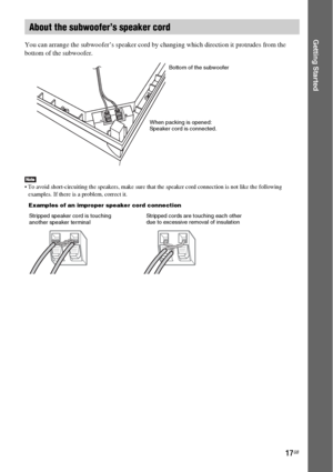 Page 1717GB
Getting StartedYou can arrange the subwoofer’s speaker cord by changing which direction it protrudes from the 
bottom of the subwoofer.
 To avoid short-circuiting the speakers, make sure that the speaker cord connection is not like the following 
examples. If there is a problem, correct it.
About the subwoofer’s speaker cord
When packing is opened:
Speaker cord is connected.Bottom of the subwoofer
Stripped speaker cord is touching 
another speaker terminalStripped cords are touching each other 
due...