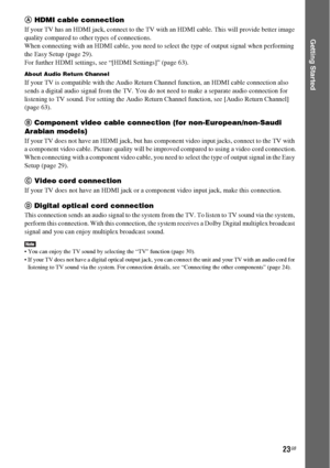 Page 2323GB
Getting Started
A HDMI cable connection
If your TV has an HDMI jack, connect to the TV with an HDMI cable. This will provide better image 
quality compared to other types of connections.
When connecting with an HDMI cable, you need to select the type of output signal when performing 
the Easy Setup (page 29).
For further HDMI settings, see “[HDMI Settings]” (page 63).
About Audio Return Channel
If your TV is compatible with the Audio Return Channel function, an HDMI cable connection also 
sends a...