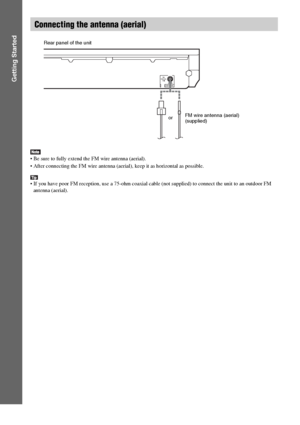 Page 2626GB
Getting Started
 Be sure to fully extend the FM wire antenna (aerial).
 After connecting the FM wire antenna (aerial), keep it as horizontal as possible.
 If you have poor FM reception, use a 75-ohm coaxial cable (not supplied) to connect the unit to an outdoor FM 
antenna (aerial).
Connecting the antenna (aerial)
ANTENNACOAXIALFM75
orFM wire antenna (aerial)
(supplied) Rear panel of the unit
 