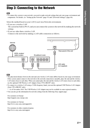 Page 2727GB
Getting StartedStep 3: Connecting to the Network
 To connect the system to your network, you need to make network settings that suit your usage environment and 
components. For details, see “Setting up the Network” (page 55) and “[Network Settings]” (page 64).
Select the method based on your LAN (Local Area Network) environment.
 If you use a wireless LAN
The system has built-in Wi-Fi, and you can connect the system to the network by making the network 
settings.
 If you use other than a wireless...