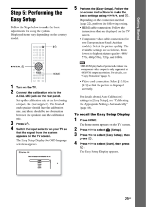 Page 2929GB
Getting StartedStep 5: Performing the 
Easy Setup
Follow the Steps below to make the basic 
adjustments for using the system.
Displayed items vary depending on the country 
model.
1Turn on the TV.
2Connect the calibration mic to the 
A.CAL MIC jack on the rear panel.
Set up the calibration mic at ear level using 
a tripod, etc. (not supplied). The front of 
each speaker should face the calibration 
mic, and there should be no obstruction 
between the speakers and the calibration 
mic.
3Press [/1....