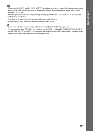 Page 3333GB
Getting Started
 When you select [A.F.D. Multi] (“A.F.D. MULTI”), depending on the disc or source, the beginning of the sound 
may be cut off while the optimum mode is automatically selected. To avoid cutting the sound, select [A.F.D. 
Standard] (“A.F.D. STD”).
 When bilingual broadcast sound is input, [Dolby Pro Logic] (“PRO LOGIC”) and [Dolby PL II Movie] (“PLII 
MOVIE”) are not effective.
 Depending on the input stream, the surround settings may not be effective.
 When you play a Super Audio CD,...