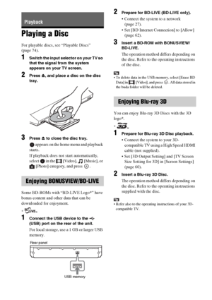 Page 3434GB
Playing a Disc
For playable discs, see “Playable Discs” 
(page 74).
1Switch the input selector on your TV so 
that the signal from the system 
appears on your TV screen.
2Press Z, and place a disc on the disc 
tray.
3Press Z to close the disc tray.
 appears on the home menu and playback 
starts.
If playback does not start automatically, 
select   in the   [Video],   [Music], or 
[Photo] category, and press  .
Some BD-ROMs with “BD-LIVE Logo*” have 
bonus content and other data that can be...
