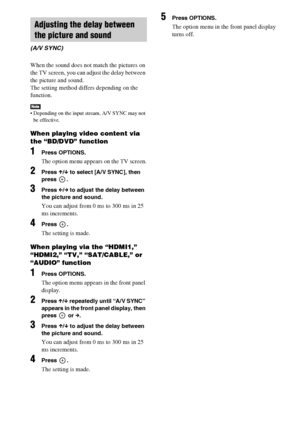 Page 4242GB
When the sound does not match the pictures on 
the TV screen, you can adjust the delay between 
the picture and sound.
The setting method differs depending on the 
function.
 Depending on the input stream, A/V SYNC may not 
be effective.
When playing video content via 
the “BD/DVD” function
1Press OPTIONS.
The option menu appears on the TV screen.
2Press X/x to select [A/V SYNC], then 
press .
3Press C/c to adjust the delay between 
the picture and sound.
You can adjust from 0 ms to 300 ms in 25 
ms...