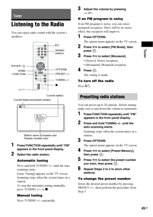 Page 45Tuner
45GB
Listening to the Radio
You can enjoy radio sound with the system’s 
speakers.
1Press FUNCTION repeatedly until “FM” 
appears in the front panel display.
2Select the radio station.
Automatic tuning
Press and hold TUNING +/– until the auto 
scanning starts.
[Auto Tuning] appears on the TV screen. 
Scanning stops when the system tunes in a 
station. 
To stop the automatic tuning manually, 
press TUNING +/– or x. 
Manual tuning
Press TUNING +/– repeatedly.
3Adjust the volume by pressing 
2 +/–.
If...