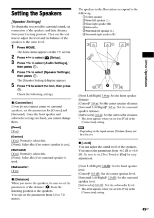 Page 49Other Operations
49GB
Setting the Speakers
[Speaker Settings]
To obtain the best possible surround sound, set 
connection of the speakers and their distance 
from your listening position. Then use the test 
tone to adjust the level and the balance of the 
speakers to the same level.
1Press HOME.
The home menu appears on the TV screen.
2Press C/c to select   [Setup].
3Press X/x to select [Audio Settings], 
then press  .
4Press X/x to select [Speaker Settings], 
then press  .
The [Speaker Settings] display...