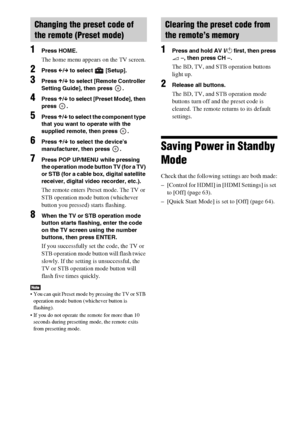 Page 5252GB
1Press HOME.
The home menu appears on the TV screen.
2Press C/c to select   [Setup].
3Press X/x to select [Remote Controller 
Setting Guide], then press  .
4Press X/x to select [Preset Mode], then 
press .
5Press X/x to select the component type 
that you want to operate with the 
supplied remote, then press  .
6Press X/x to select the device’s 
manufacturer, then press  .
7Press POP UP/MENU while pressing 
the operation mode button TV (for a TV) 
or STB (for a cable box, digital satellite...