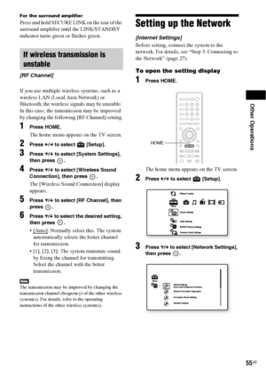 Page 55Other Operations
55GB
For the surround amplifier
Press and hold SECURE LINK on the rear of the 
surround amplifier until the LINK/STANDBY 
indicator turns green or flashes green.
If you use multiple wireless systems, such as a 
wireless LAN (Local Area Network) or 
Bluetooth, the wireless signals may be unstable. 
In this case, the transmission may be improved 
by changing the following [RF Channel] setting.
1Press HOME.
The home menu appears on the TV screen.
2Press C/c to select   [Setup].
3Press X/x...