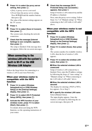 Page 57Other Operations
57GB
4Press X/x to select the proxy server 
setting, then press  .
 [No]: A proxy server is not used.
 [Yes]: Enter the proxy server setting.
Press C/X/x/c and the number buttons, 
then press  .
The value of the internet settings appears on 
the TV screen. 
5Press c.
6Press X/x to select [Save & Connect], 
then press  .
The system starts checking the network 
connection.
7Check that the message [Internet 
Settings is now complete.] appears, 
then press  .
The setup is finished. If the...