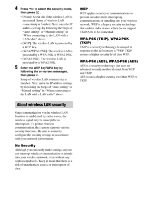 Page 5858GB
4Press X/x to select the security mode, 
then press  .
 [None]: Select this if the wireless LAN is 
unsecured. Setup of wireless LAN 
connectivity is finished. Next, enter the IP 
address settings by following the Steps of 
“Auto setting” or “Manual setting” in 
“When connecting to the LAN with a 
LAN cable” above.
 [WEP]: The wireless LAN is protected by 
a WEP key. 
 [WPA/WPA2-PSK]: The wireless LAN is 
protected by a WPA-PSK or WPA2-PSK. 
 [WPA2-PSK]: The wireless LAN is 
protected by a WPA2-PSK....